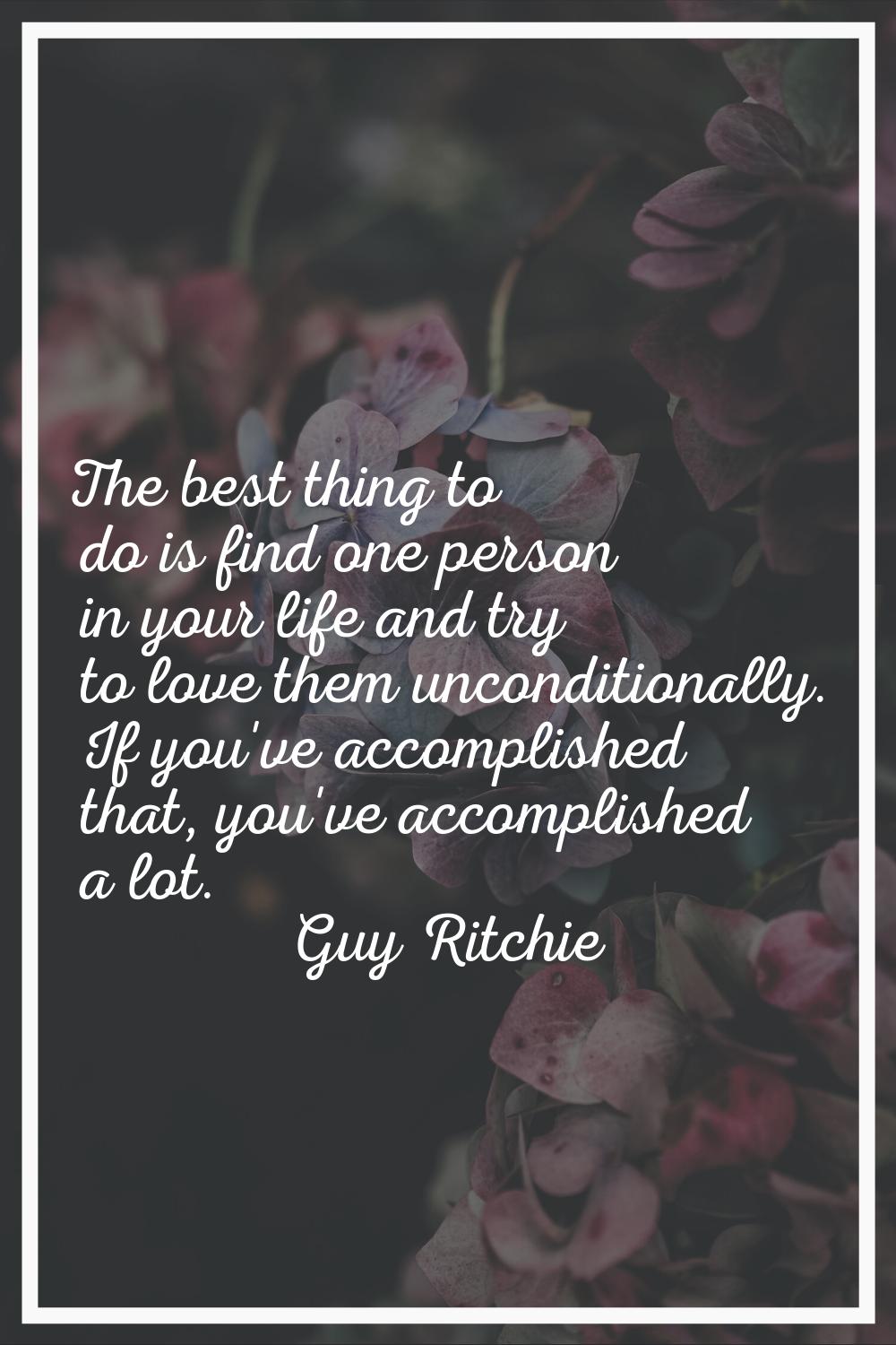 The best thing to do is find one person in your life and try to love them unconditionally. If you'v