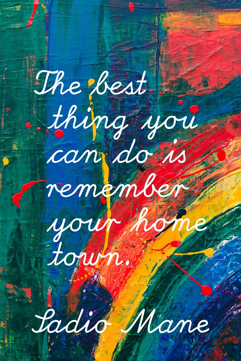 The best thing you can do is remember your home town.