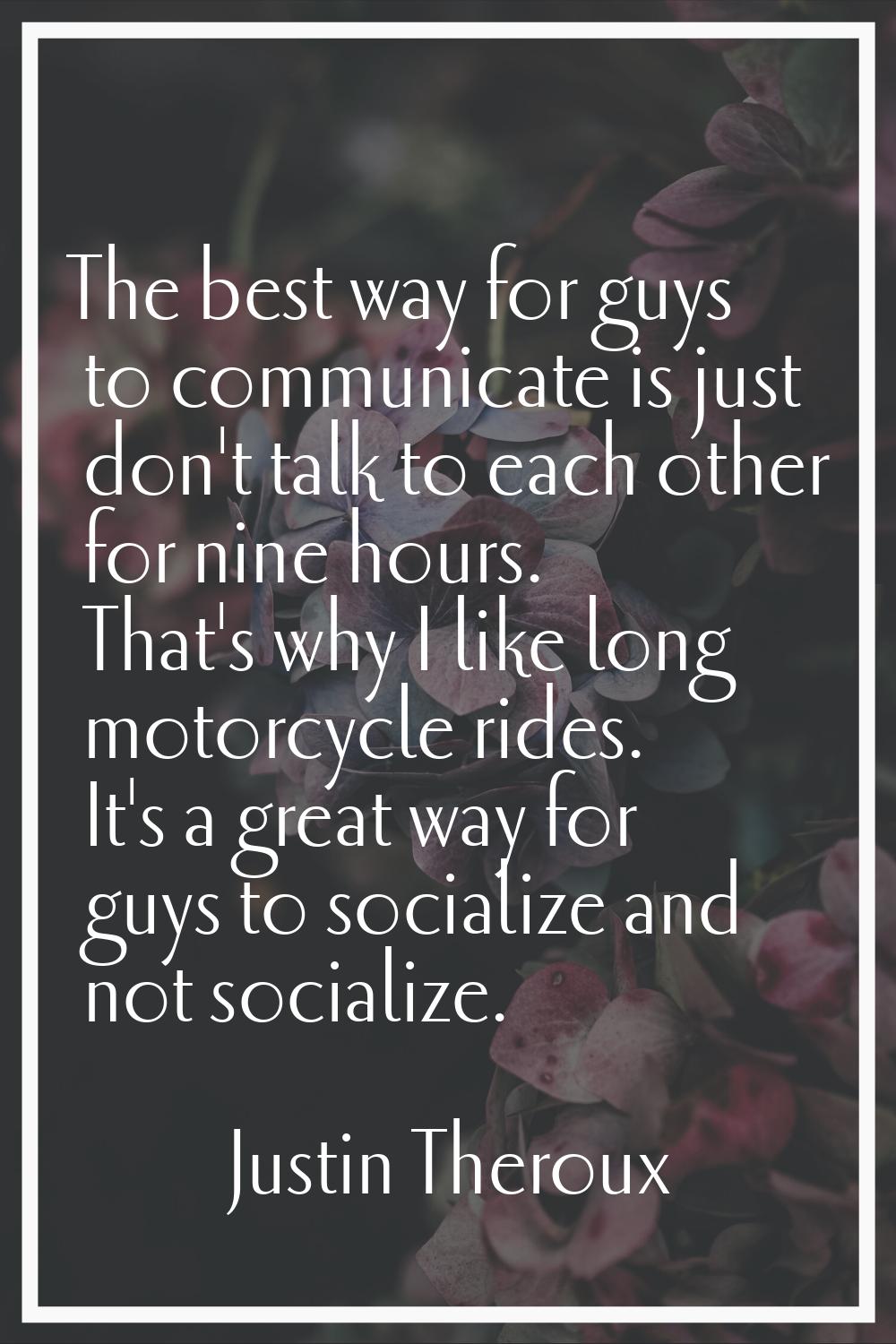 The best way for guys to communicate is just don't talk to each other for nine hours. That's why I 