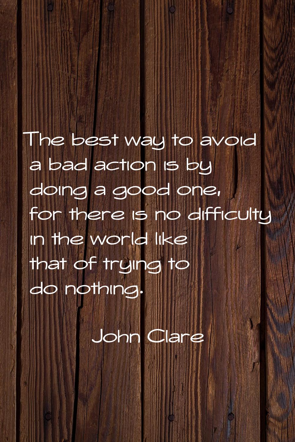 The best way to avoid a bad action is by doing a good one, for there is no difficulty in the world 