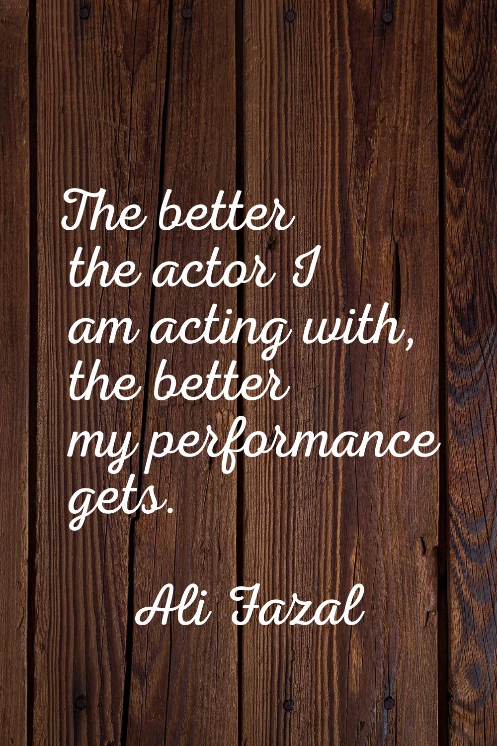 The better the actor I am acting with, the better my performance gets.
