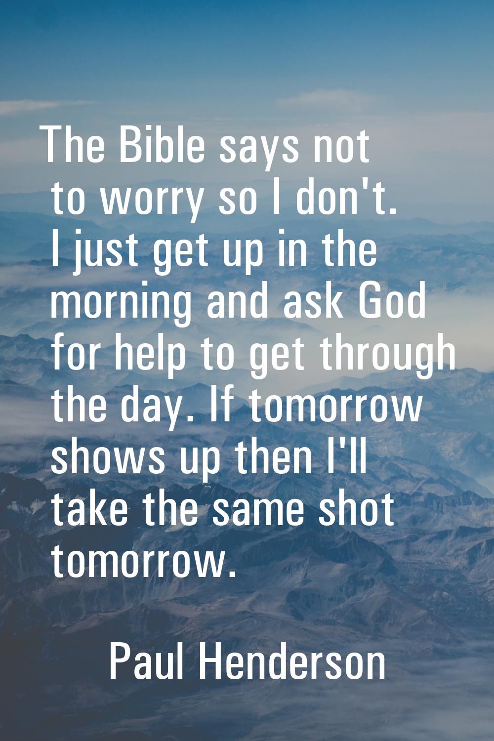 The Bible says not to worry so I don't. I just get up in the morning and ask God for help to get th