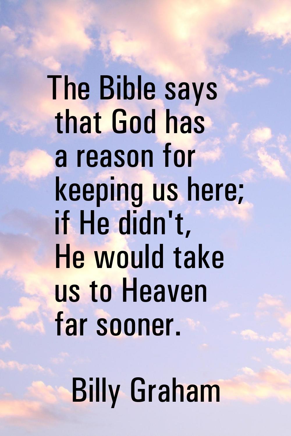The Bible says that God has a reason for keeping us here; if He didn't, He would take us to Heaven 