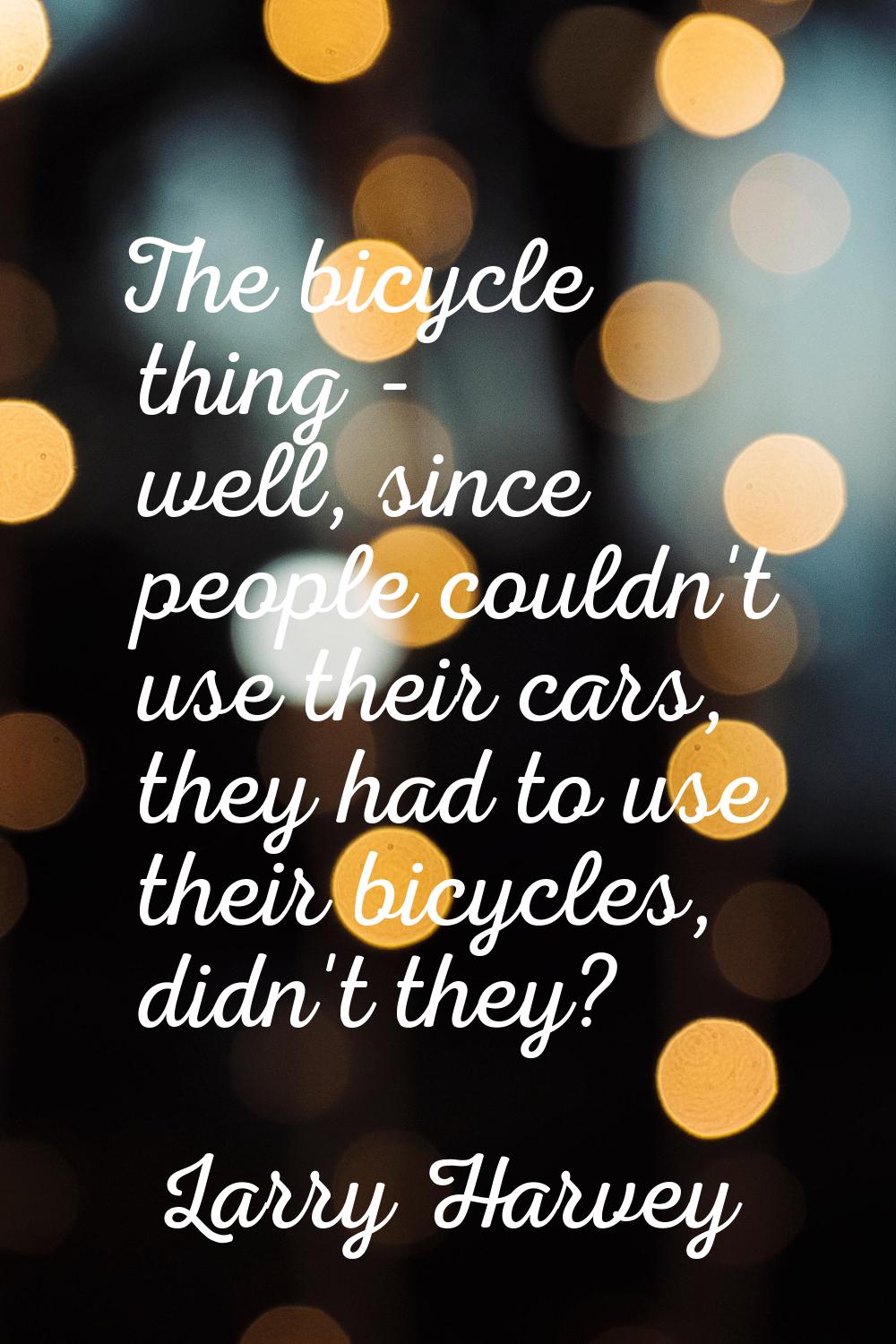 The bicycle thing - well, since people couldn't use their cars, they had to use their bicycles, did