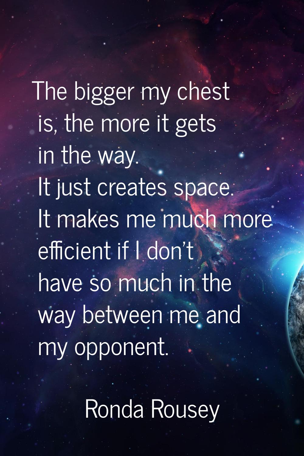 The bigger my chest is, the more it gets in the way. It just creates space. It makes me much more e