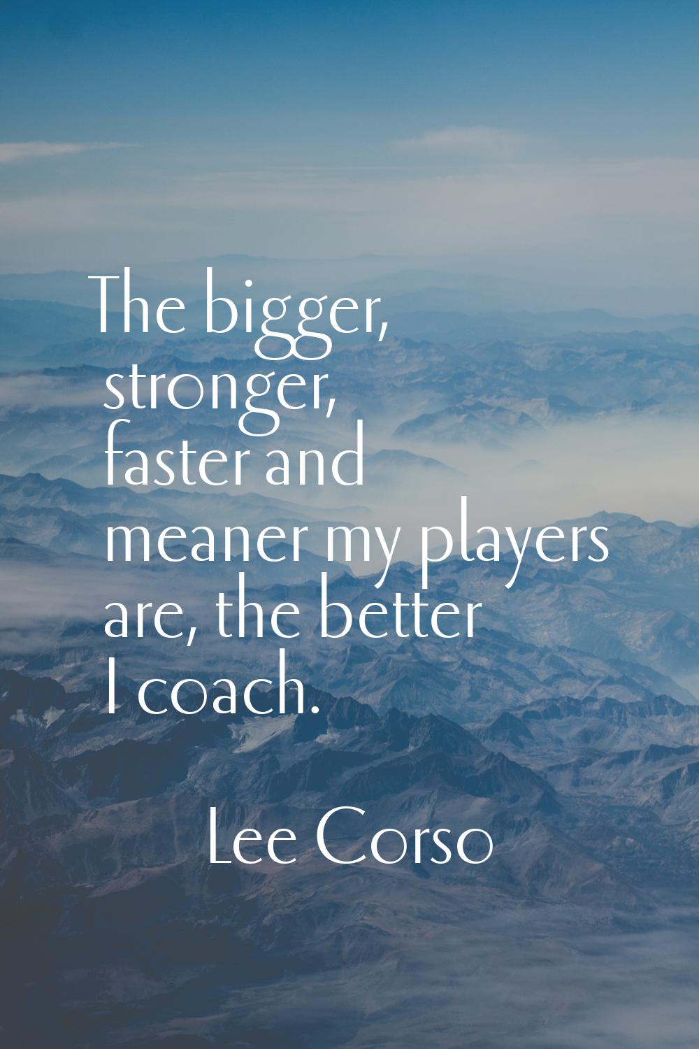 The bigger, stronger, faster and meaner my players are, the better I coach.