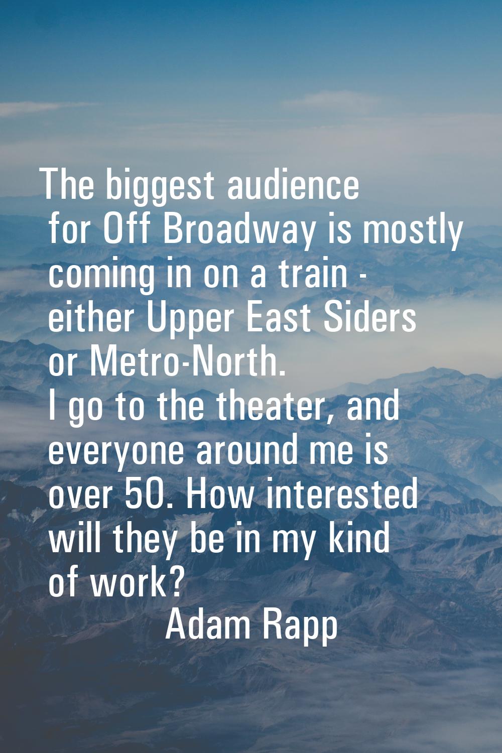 The biggest audience for Off Broadway is mostly coming in on a train - either Upper East Siders or 