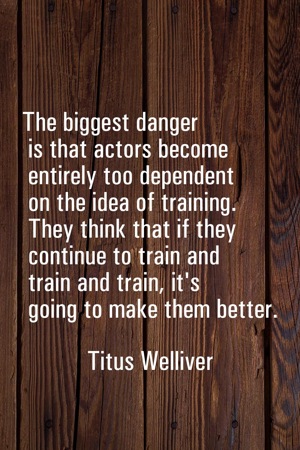 The biggest danger is that actors become entirely too dependent on the idea of training. They think