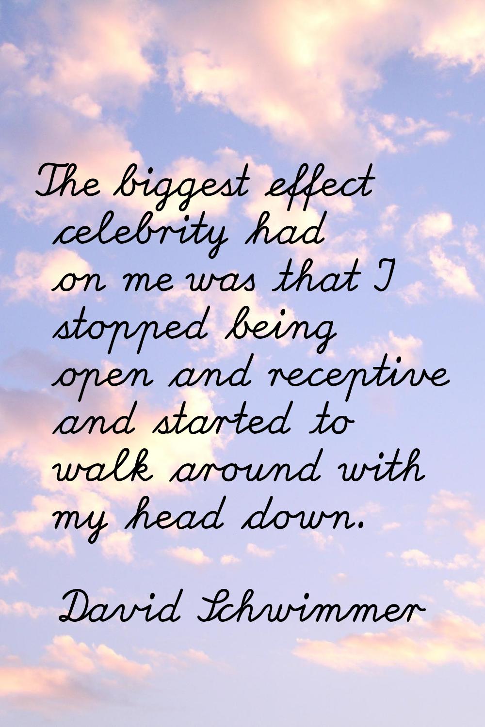 The biggest effect celebrity had on me was that I stopped being open and receptive and started to w