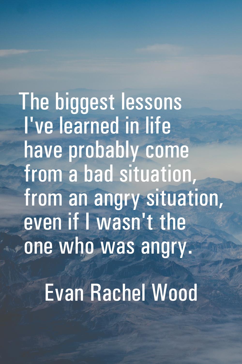 The biggest lessons I've learned in life have probably come from a bad situation, from an angry sit