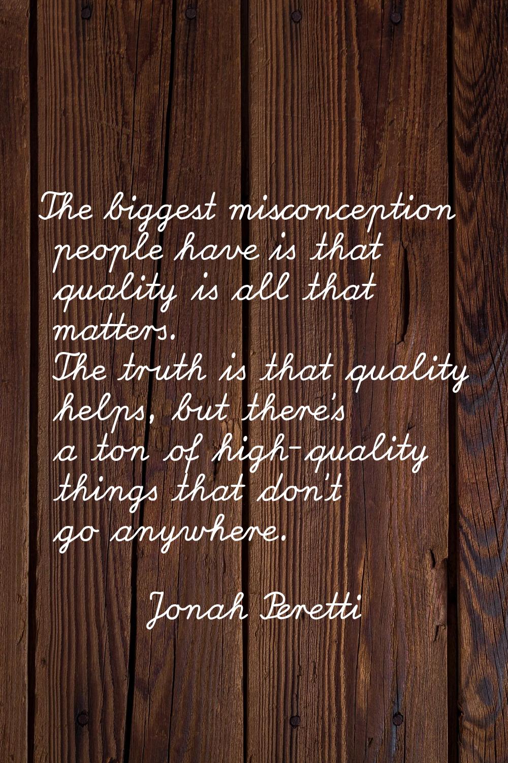 The biggest misconception people have is that quality is all that matters. The truth is that qualit