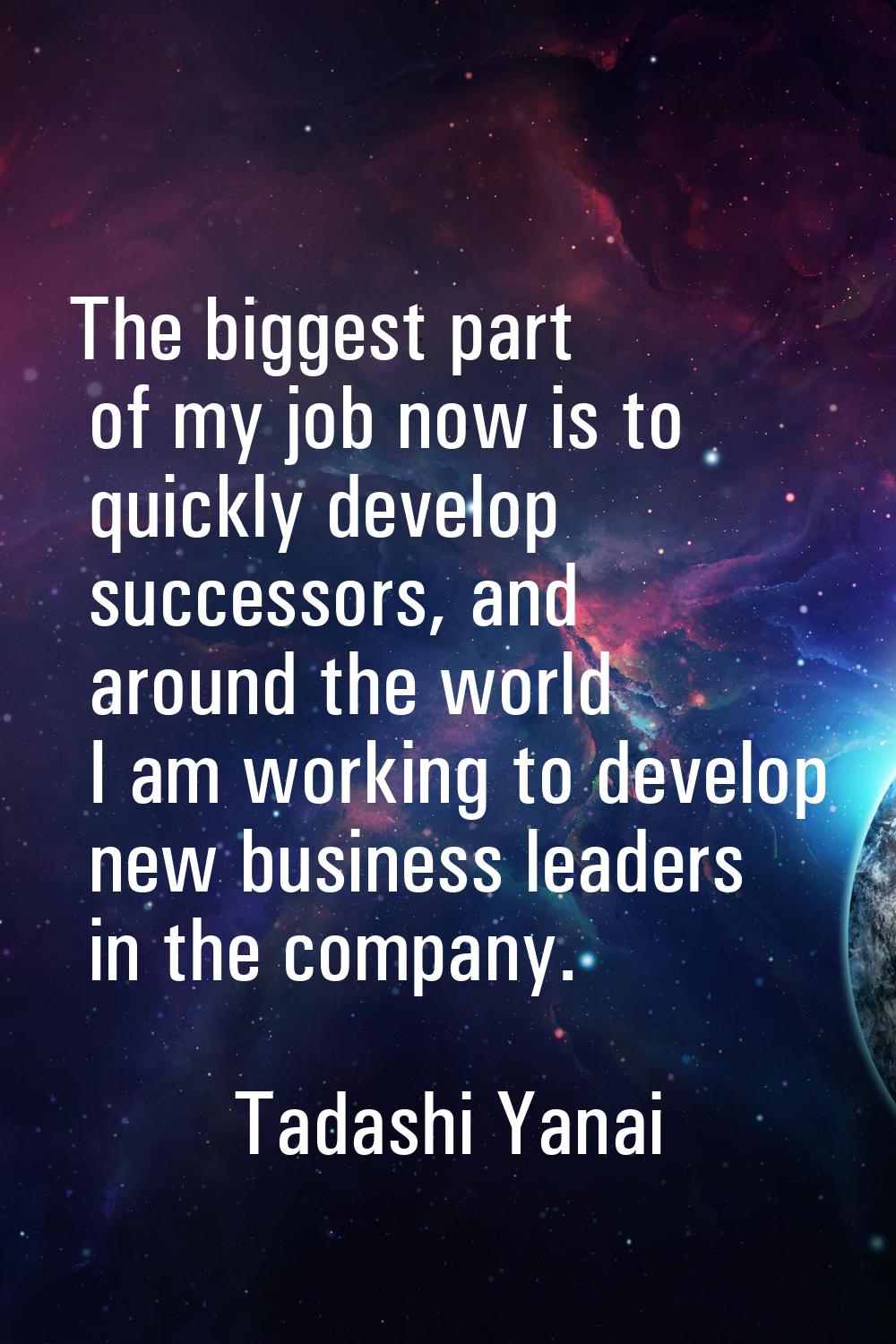 The biggest part of my job now is to quickly develop successors, and around the world I am working 