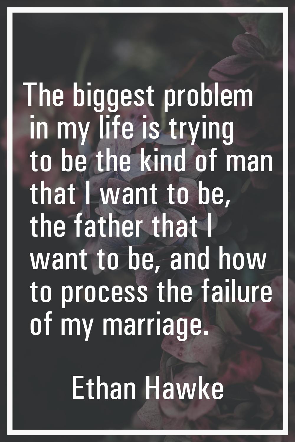 The biggest problem in my life is trying to be the kind of man that I want to be, the father that I