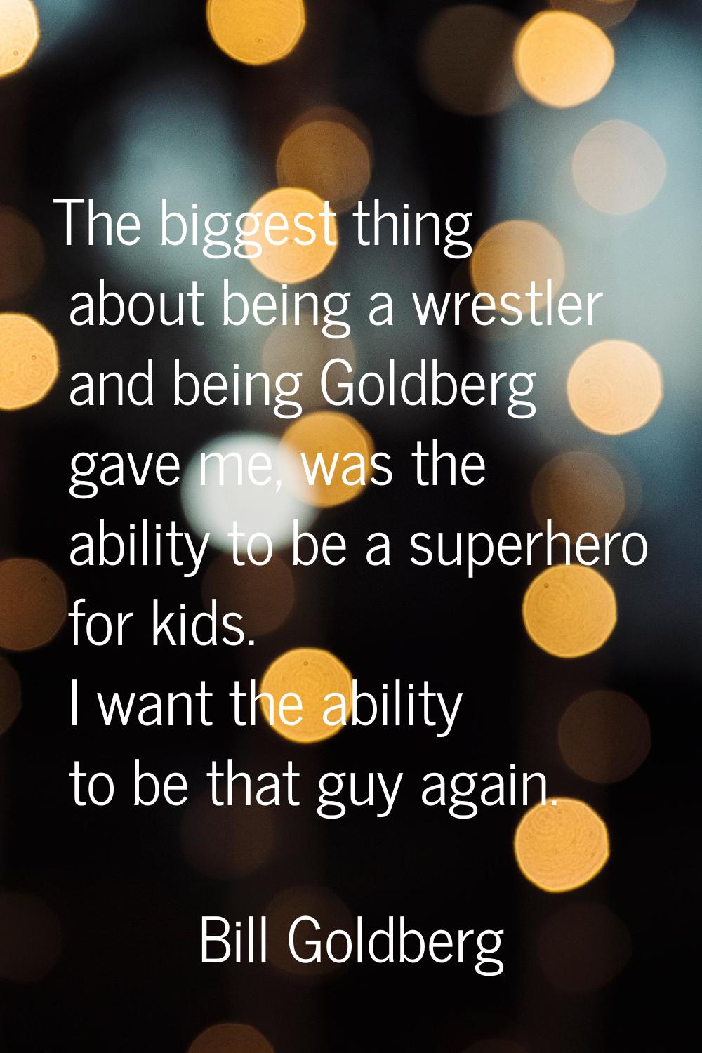 The biggest thing about being a wrestler and being Goldberg gave me, was the ability to be a superh