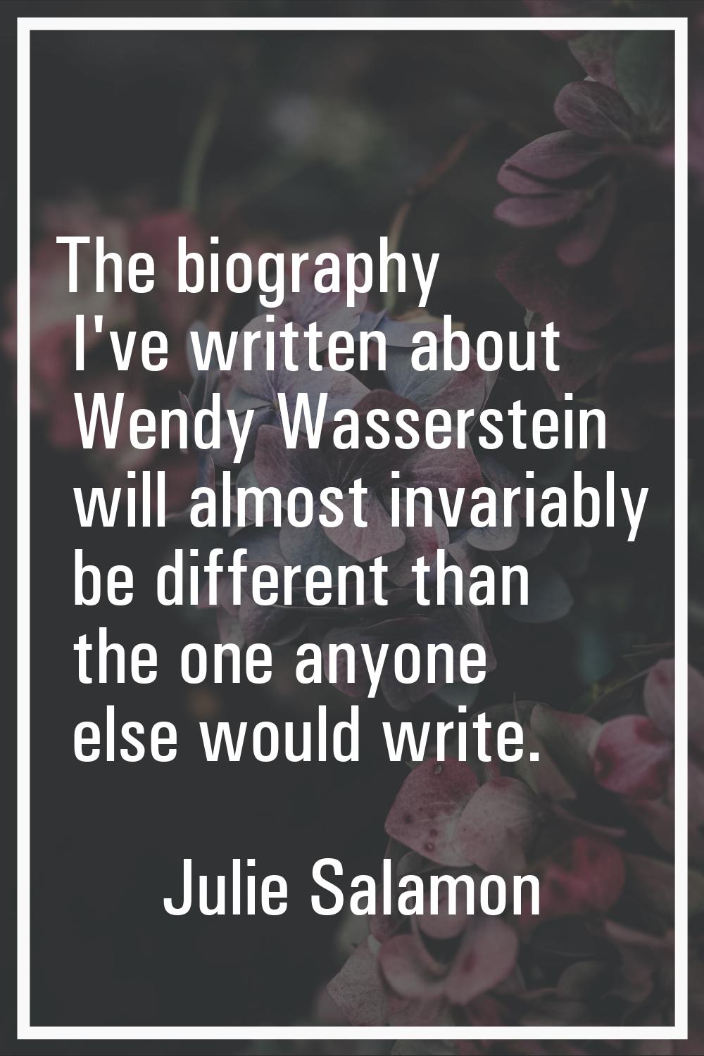 The biography I've written about Wendy Wasserstein will almost invariably be different than the one