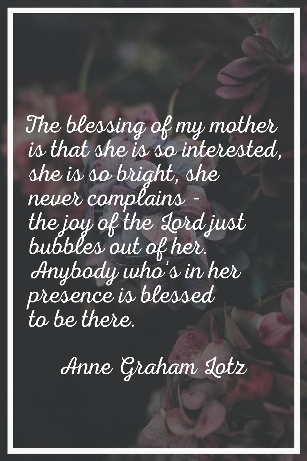 The blessing of my mother is that she is so interested, she is so bright, she never complains - the