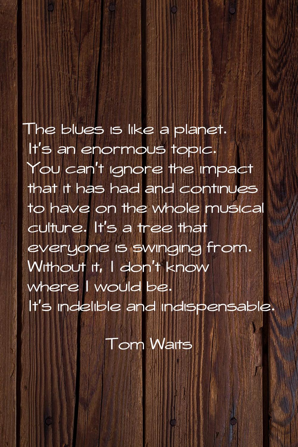 The blues is like a planet. It's an enormous topic. You can't ignore the impact that it has had and