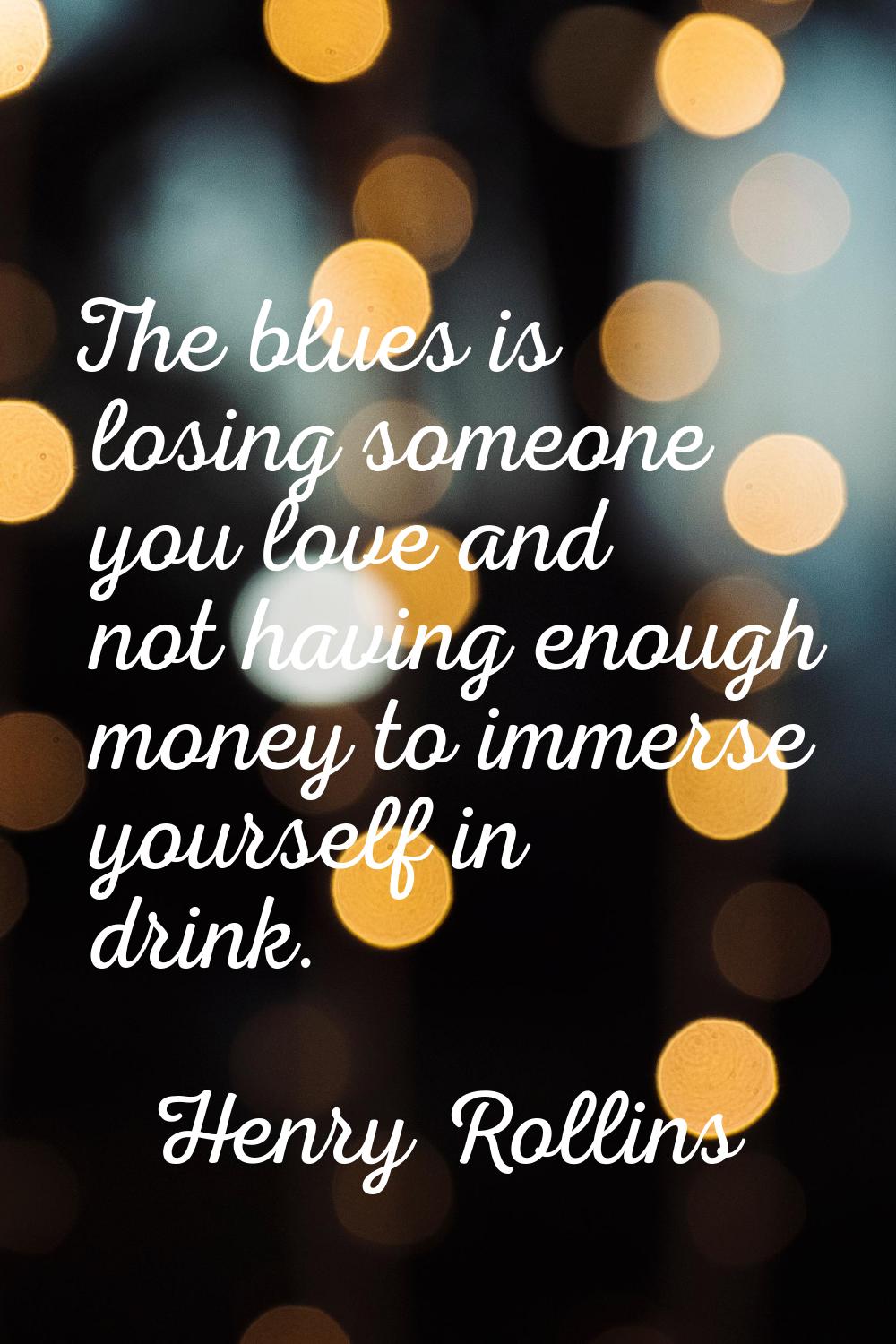 The blues is losing someone you love and not having enough money to immerse yourself in drink.