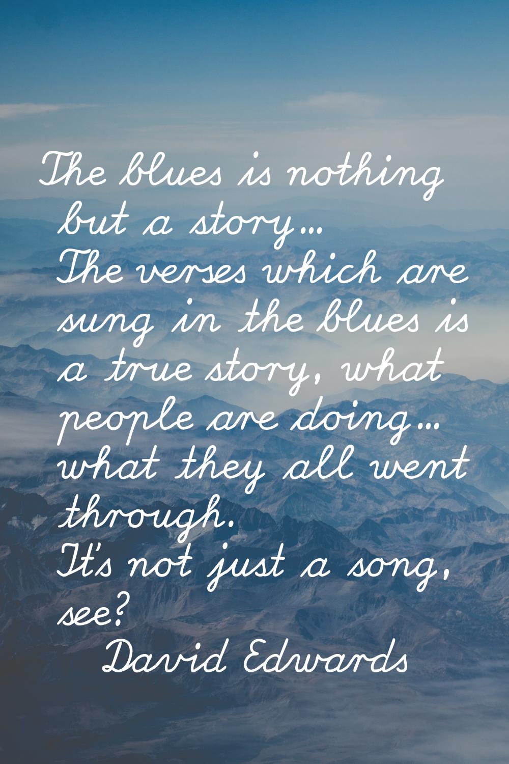 The blues is nothing but a story... The verses which are sung in the blues is a true story, what pe