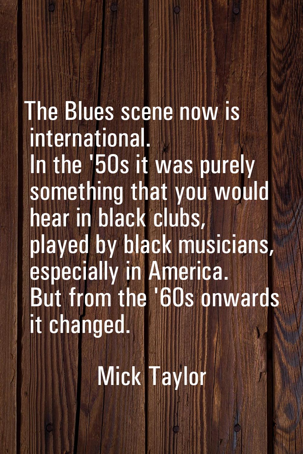 The Blues scene now is international. In the '50s it was purely something that you would hear in bl
