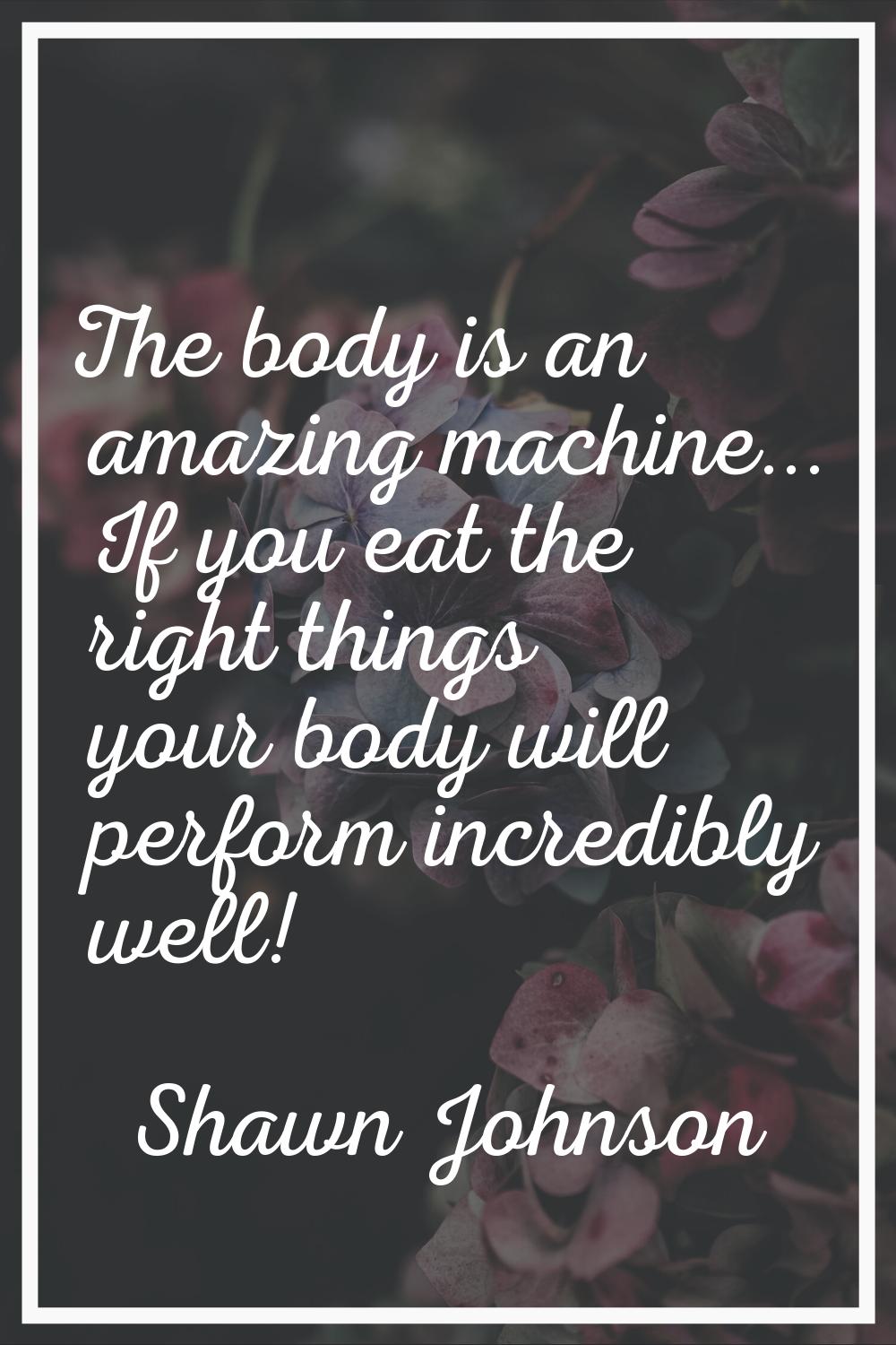 The body is an amazing machine... If you eat the right things your body will perform incredibly wel