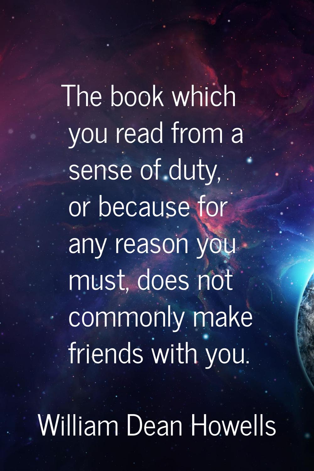 The book which you read from a sense of duty, or because for any reason you must, does not commonly