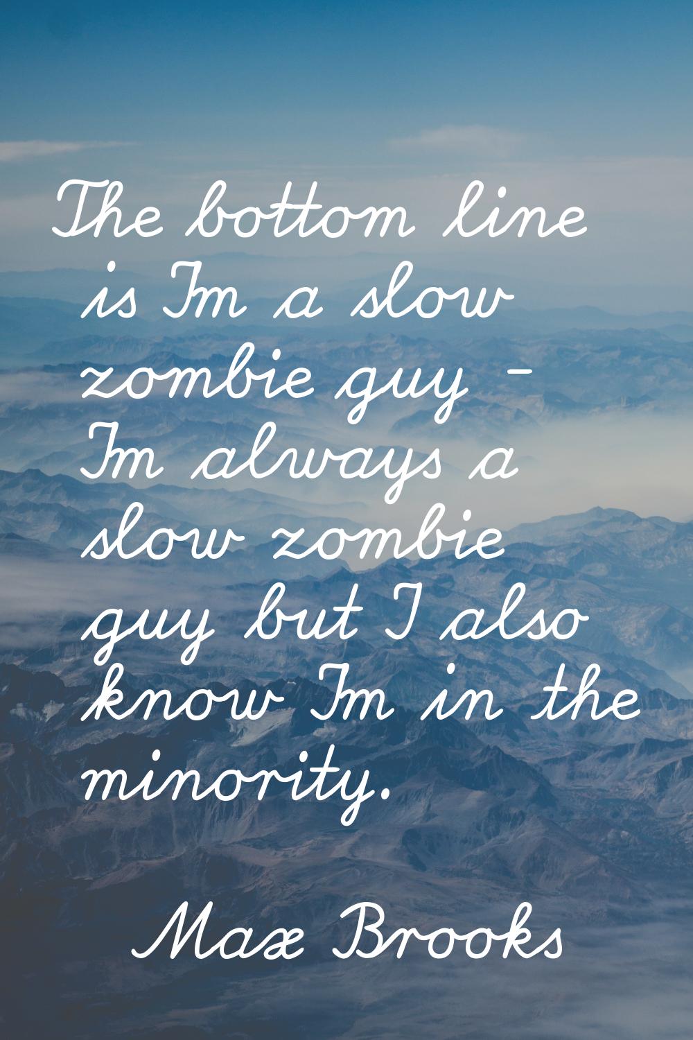 The bottom line is I'm a slow zombie guy - I'm always a slow zombie guy but I also know I'm in the 