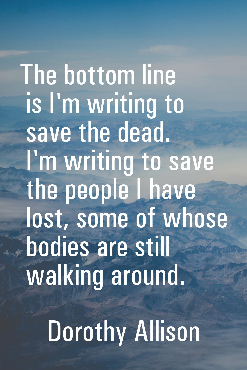 The bottom line is I'm writing to save the dead. I'm writing to save the people I have lost, some o