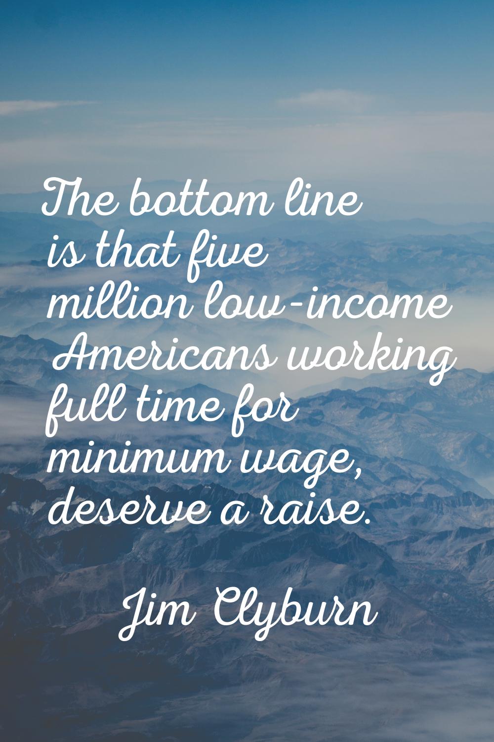 The bottom line is that five million low-income Americans working full time for minimum wage, deser