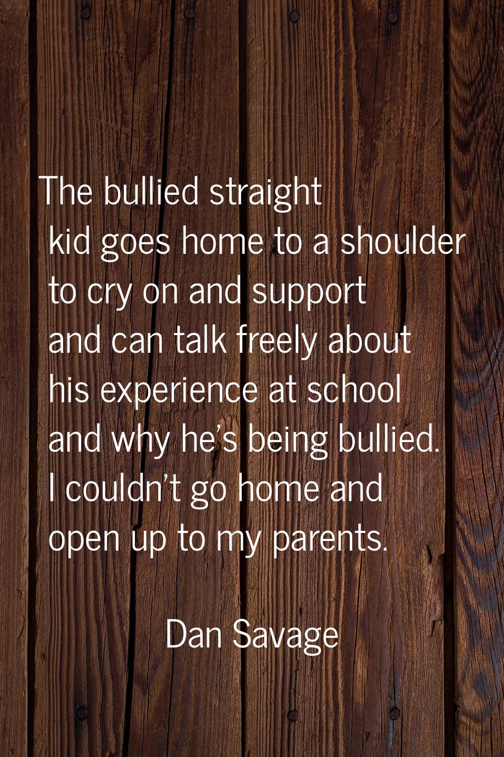 The bullied straight kid goes home to a shoulder to cry on and support and can talk freely about hi