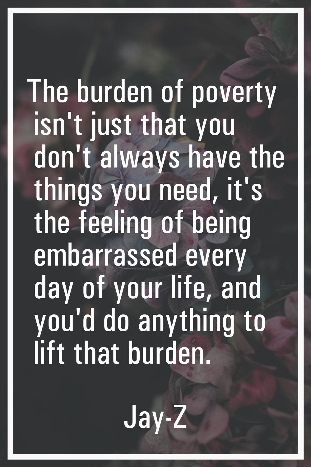 The burden of poverty isn't just that you don't always have the things you need, it's the feeling o