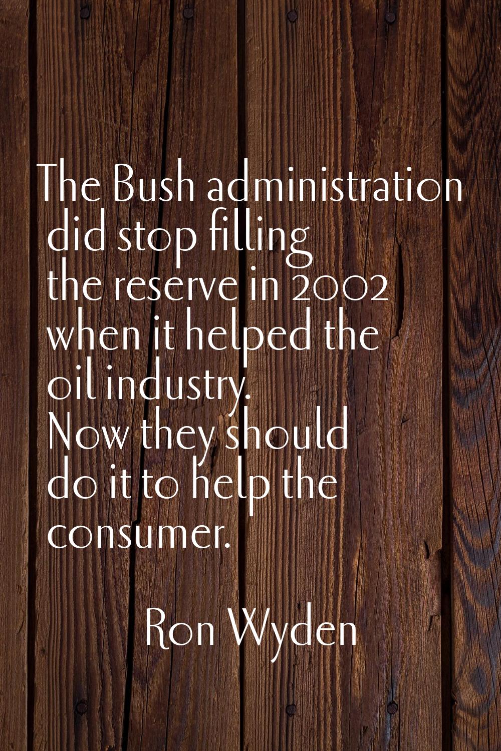 The Bush administration did stop filling the reserve in 2002 when it helped the oil industry. Now t
