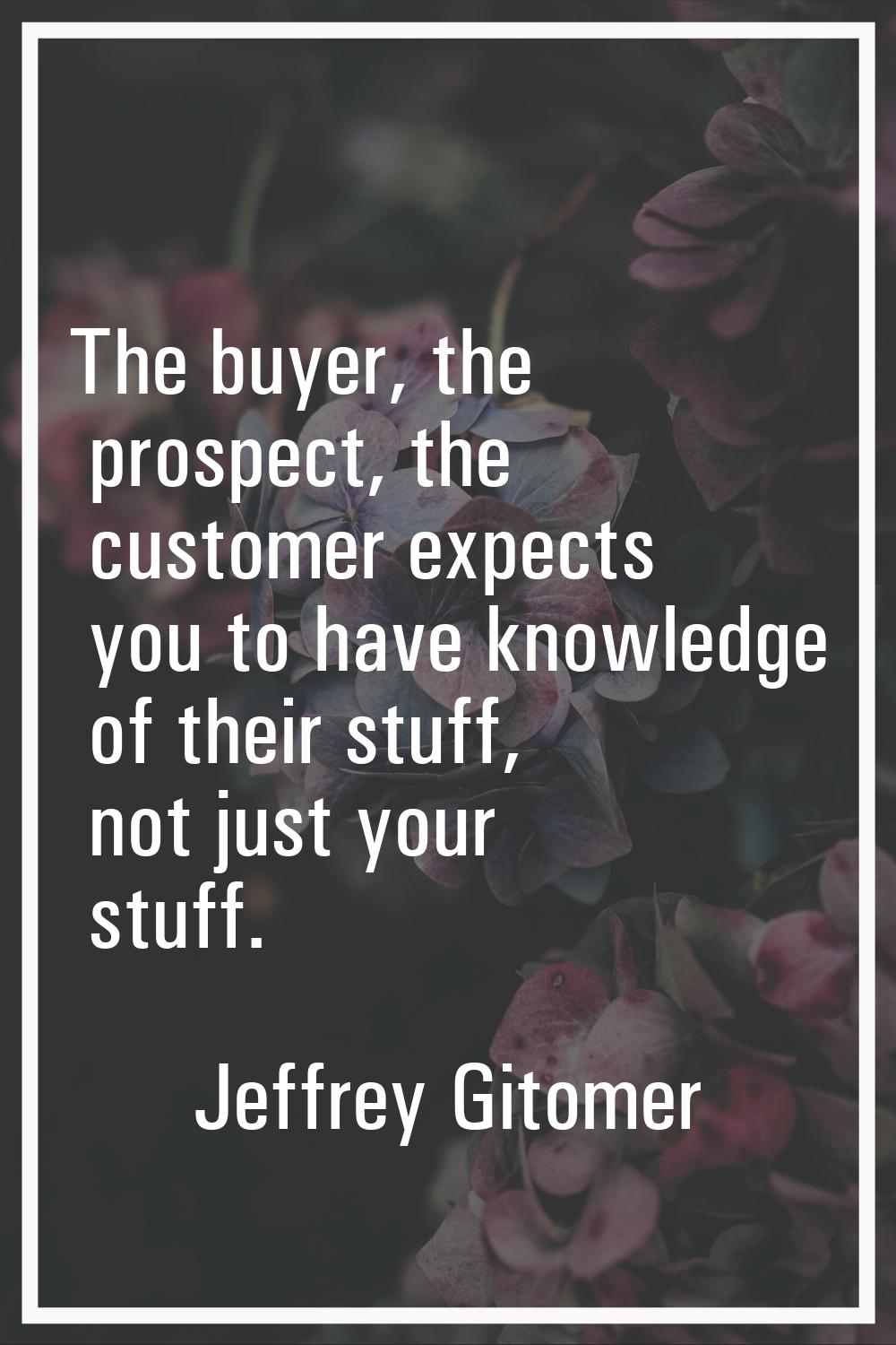 The buyer, the prospect, the customer expects you to have knowledge of their stuff, not just your s