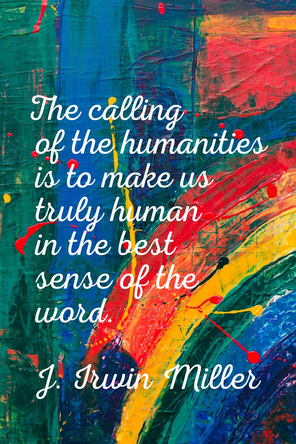 The calling of the humanities is to make us truly human in the best sense of the word.