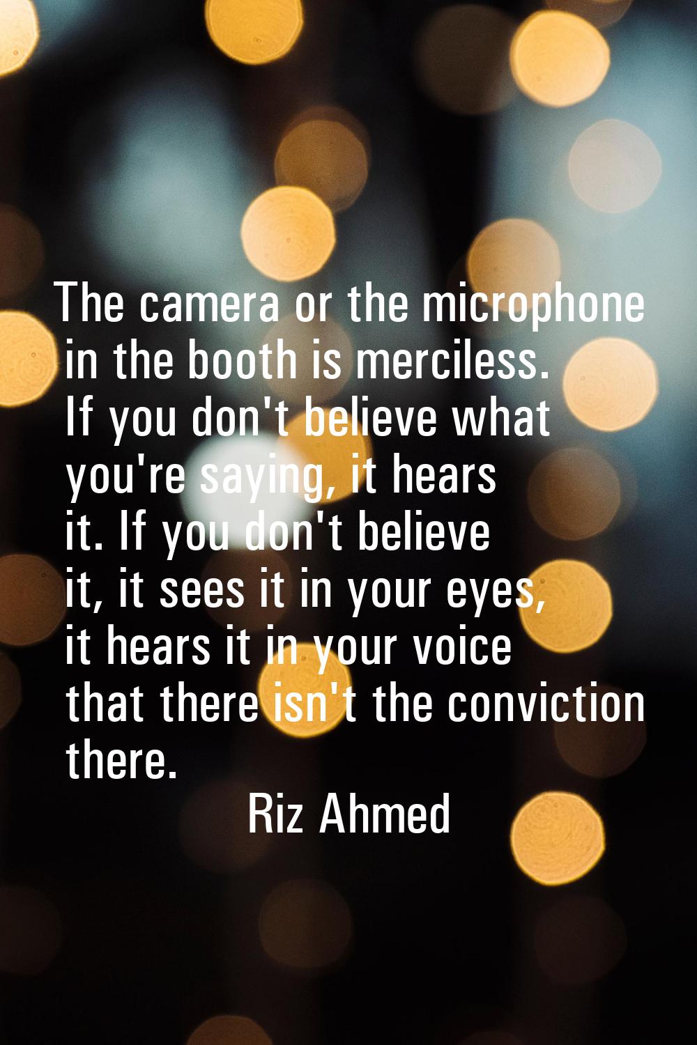 The camera or the microphone in the booth is merciless. If you don't believe what you're saying, it