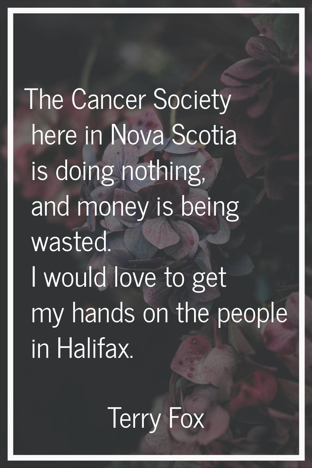 The Cancer Society here in Nova Scotia is doing nothing, and money is being wasted. I would love to