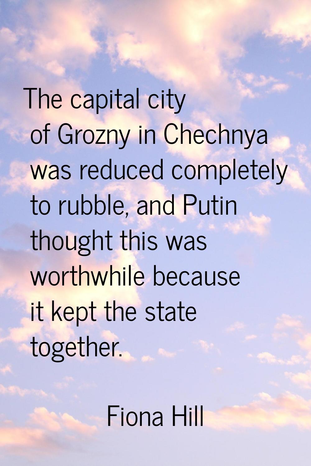 The capital city of Grozny in Chechnya was reduced completely to rubble, and Putin thought this was