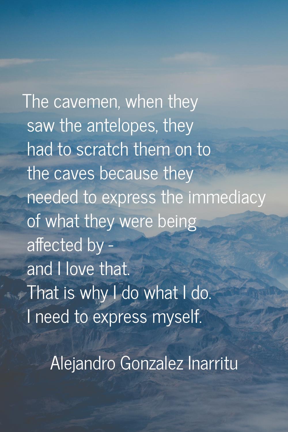 The cavemen, when they saw the antelopes, they had to scratch them on to the caves because they nee