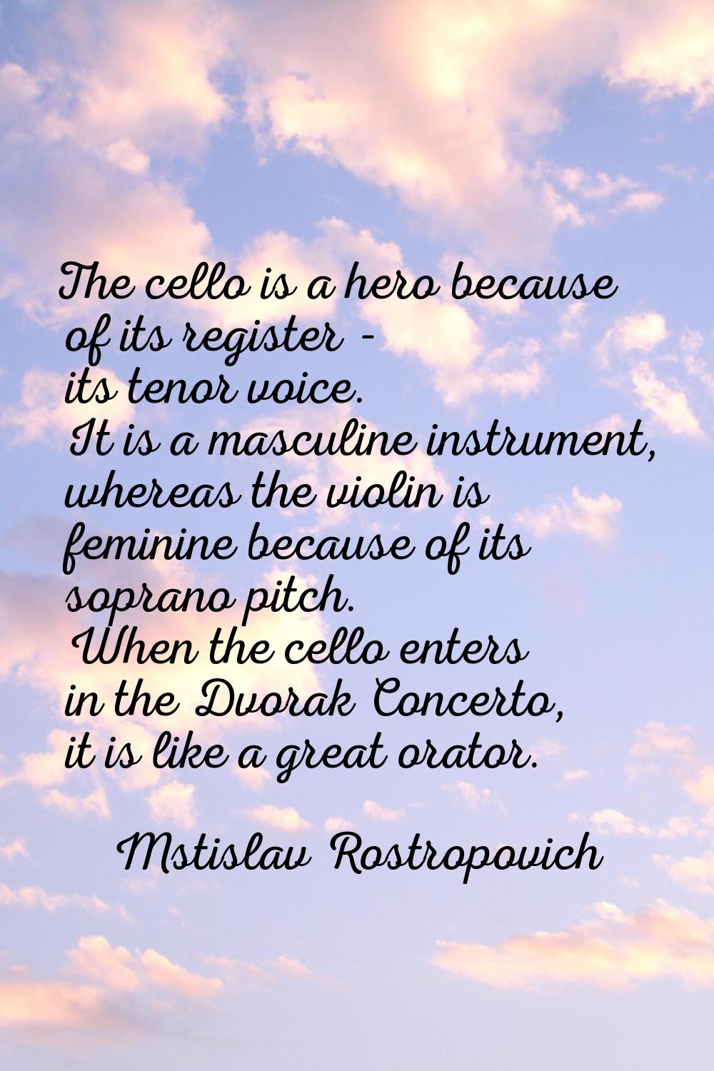 The cello is a hero because of its register - its tenor voice. It is a masculine instrument, wherea