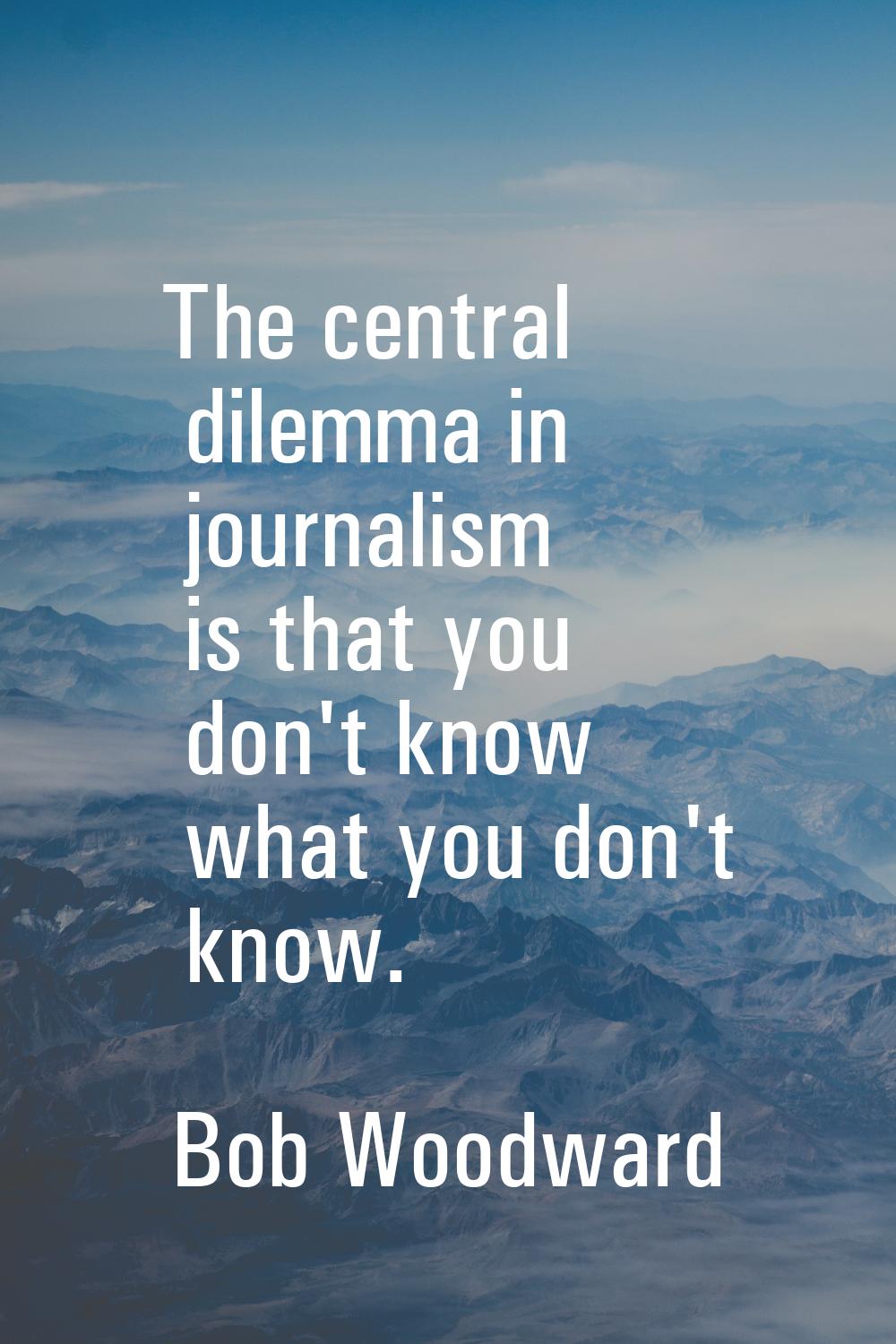 The central dilemma in journalism is that you don't know what you don't know.