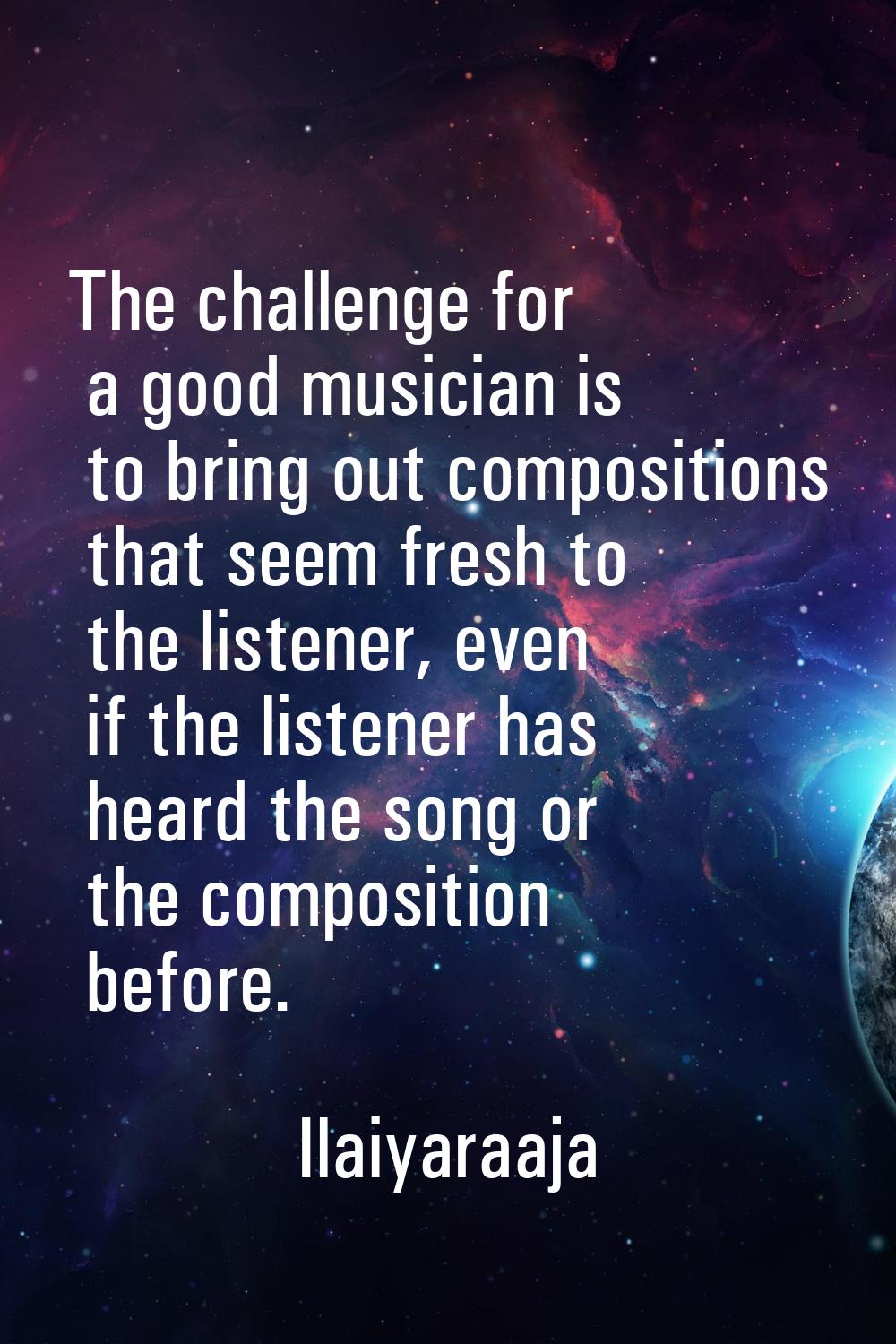 The challenge for a good musician is to bring out compositions that seem fresh to the listener, eve