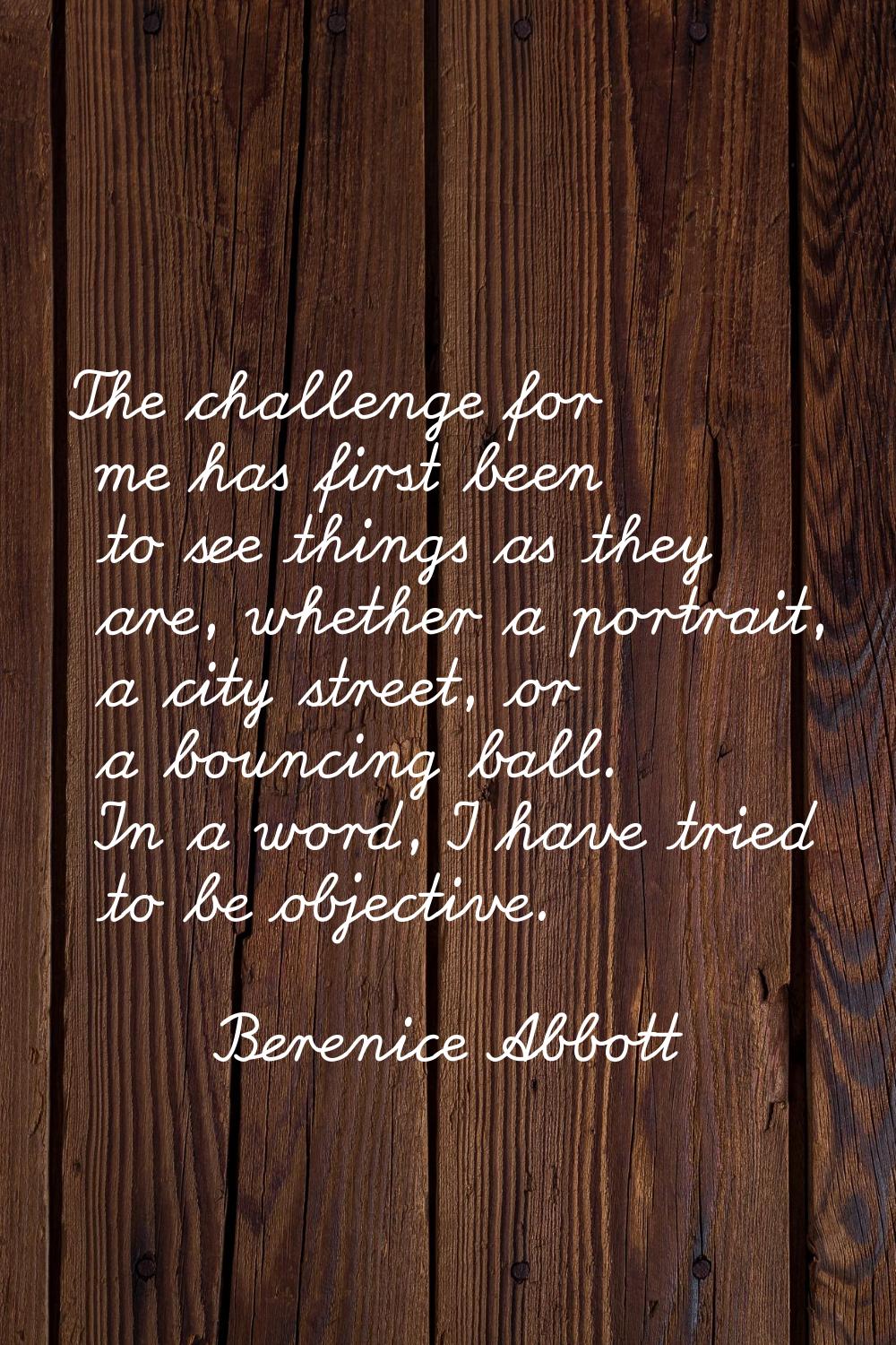 The challenge for me has first been to see things as they are, whether a portrait, a city street, o