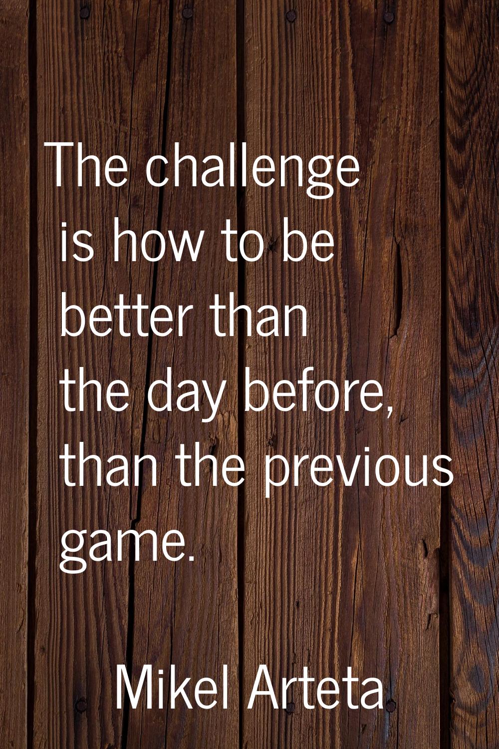 The challenge is how to be better than the day before, than the previous game.
