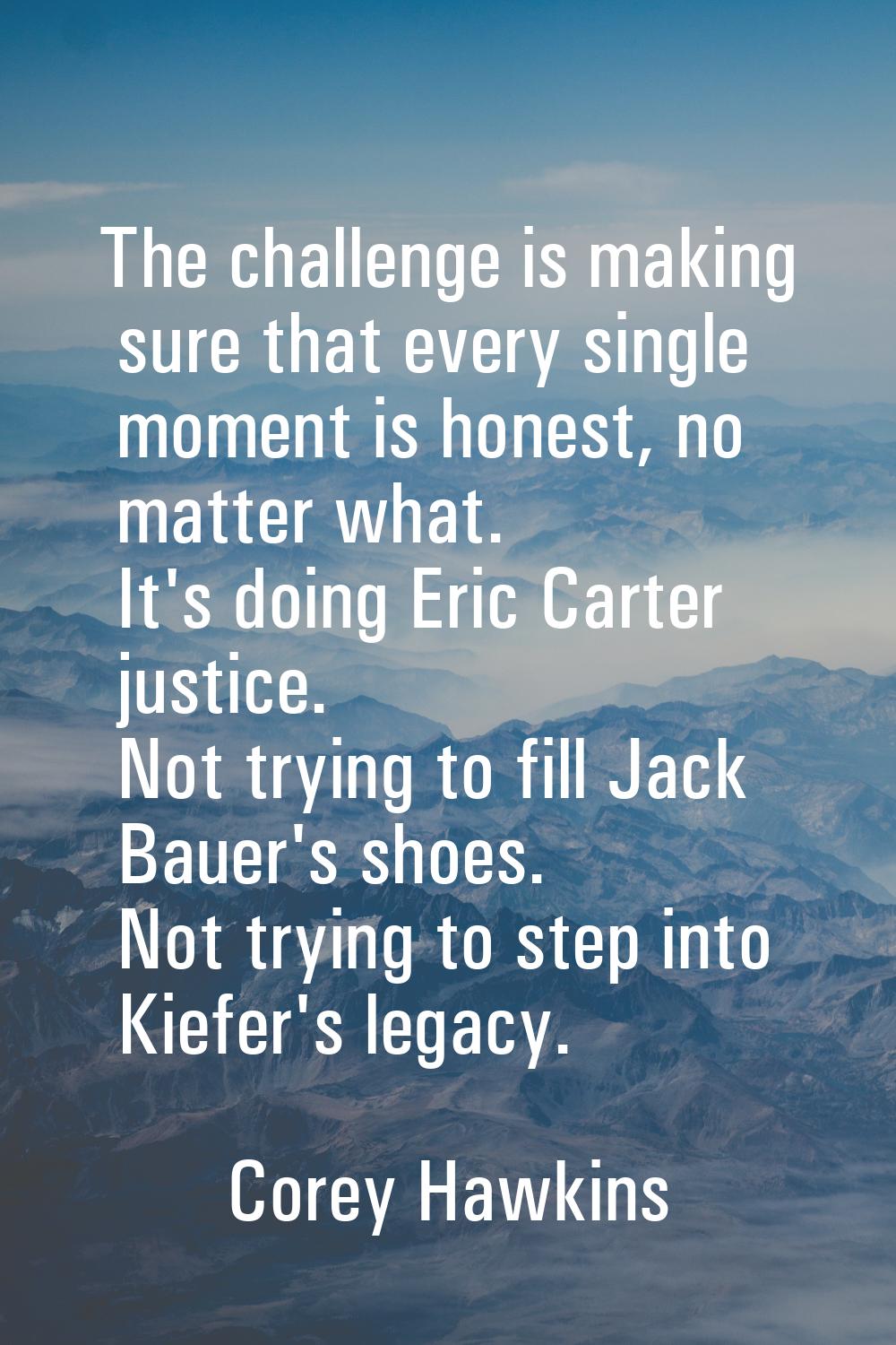 The challenge is making sure that every single moment is honest, no matter what. It's doing Eric Ca