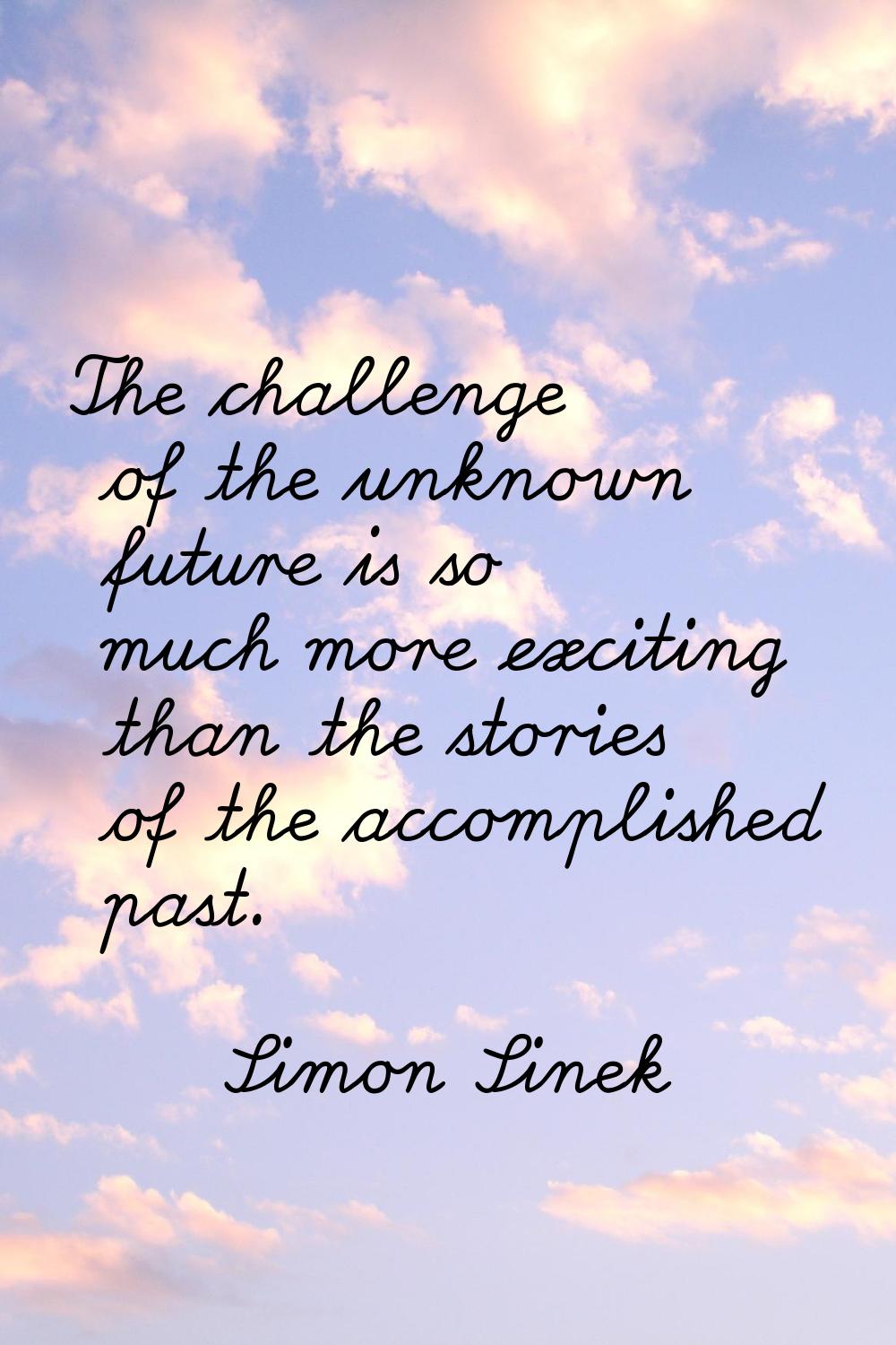 The challenge of the unknown future is so much more exciting than the stories of the accomplished p