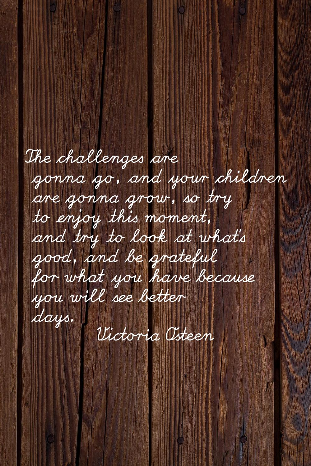 The challenges are gonna go, and your children are gonna grow, so try to enjoy this moment, and try