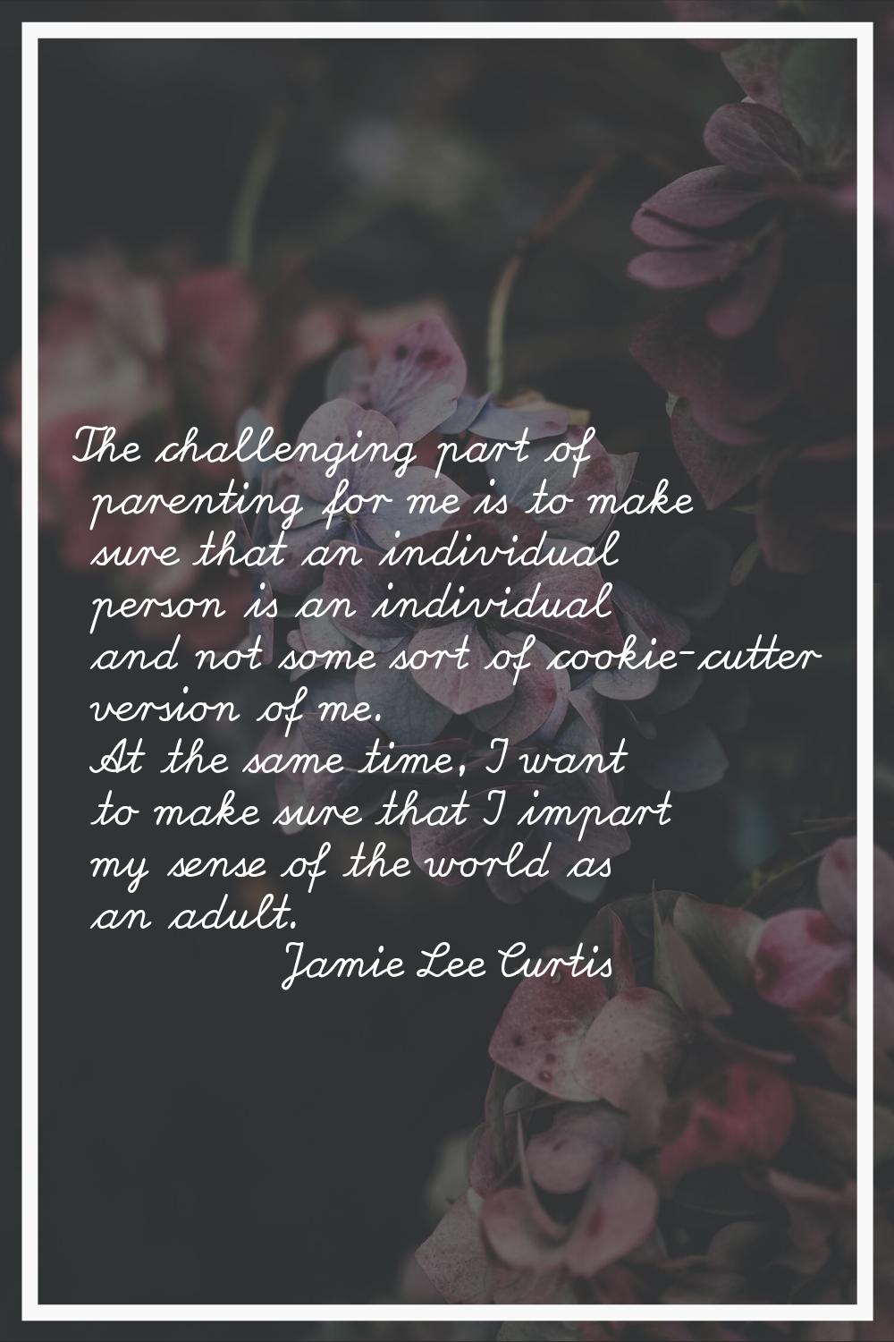 The challenging part of parenting for me is to make sure that an individual person is an individual