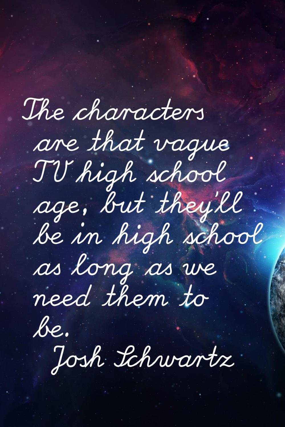 The characters are that vague TV high school age, but they'll be in high school as long as we need 