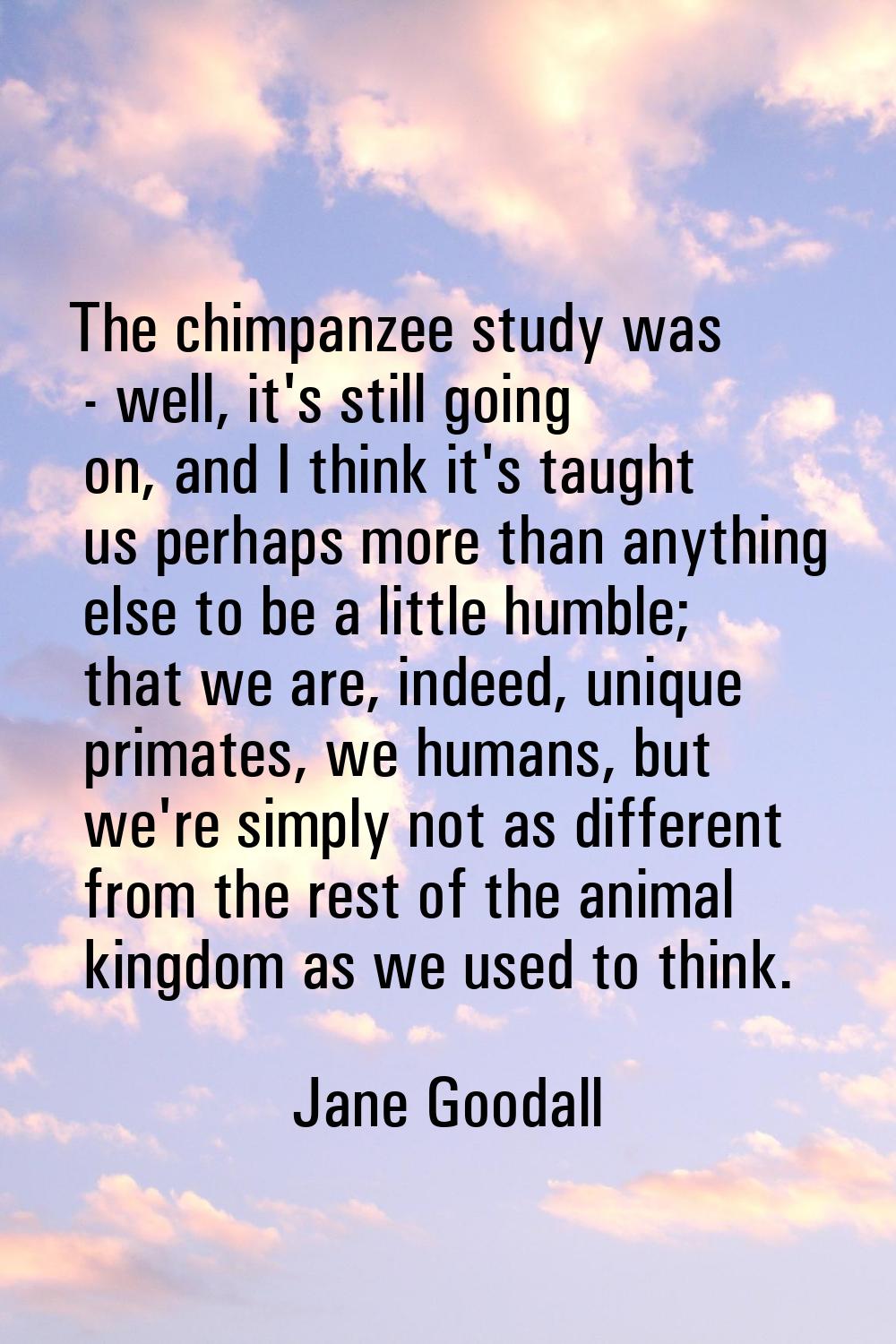 The chimpanzee study was - well, it's still going on, and I think it's taught us perhaps more than 