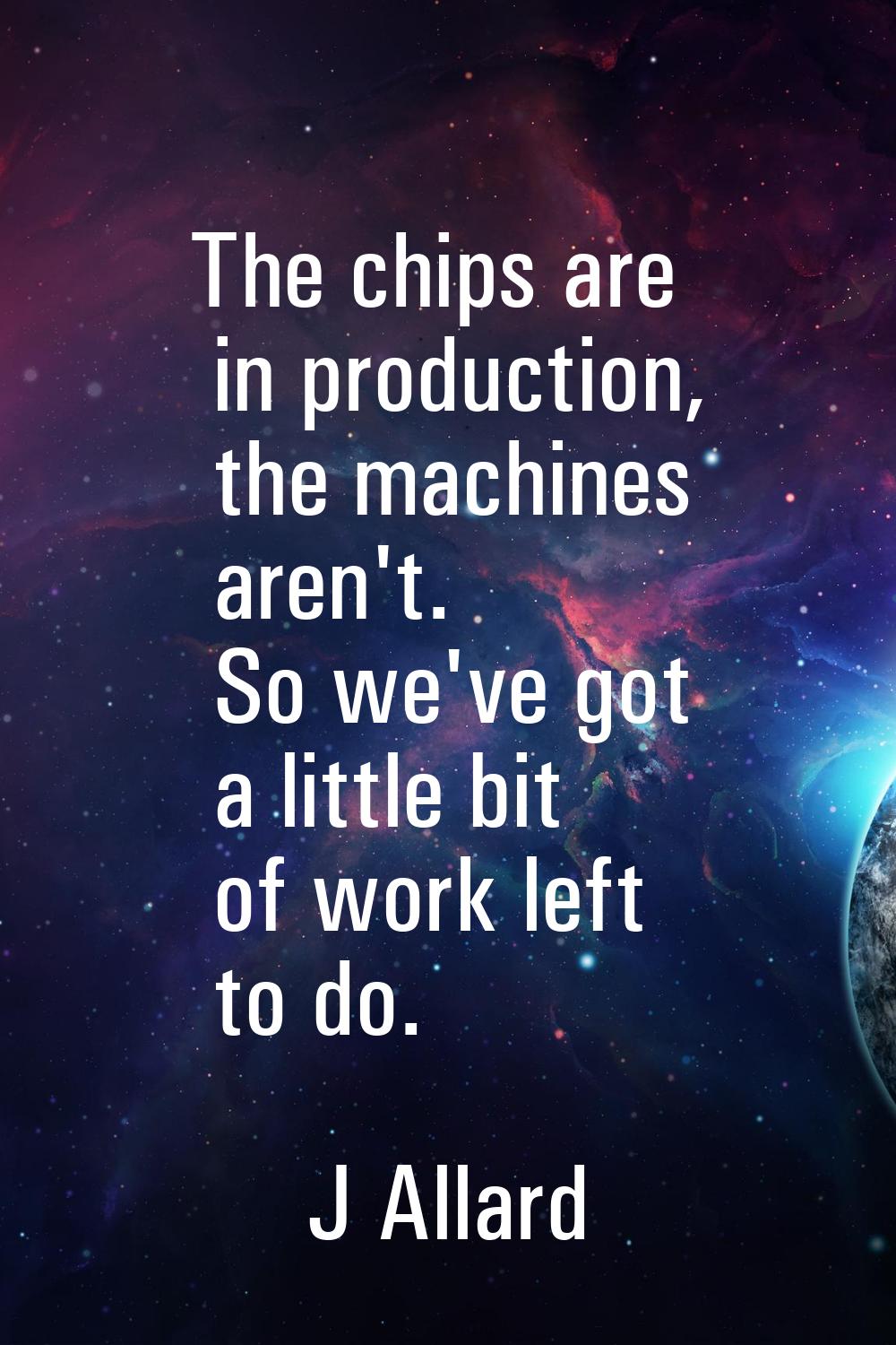 The chips are in production, the machines aren't. So we've got a little bit of work left to do.